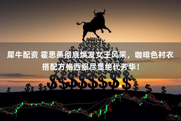 犀牛配资 霍思燕彻底焕发女王风采，咖啡色衬衣搭配方格西服尽显绝代芳华！