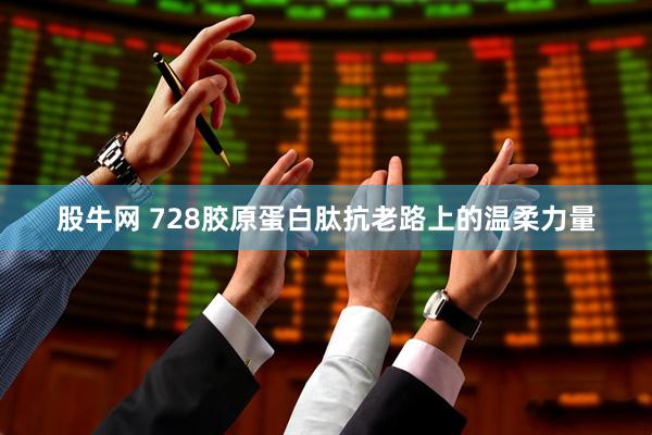 股牛网 728胶原蛋白肽抗老路上的温柔力量