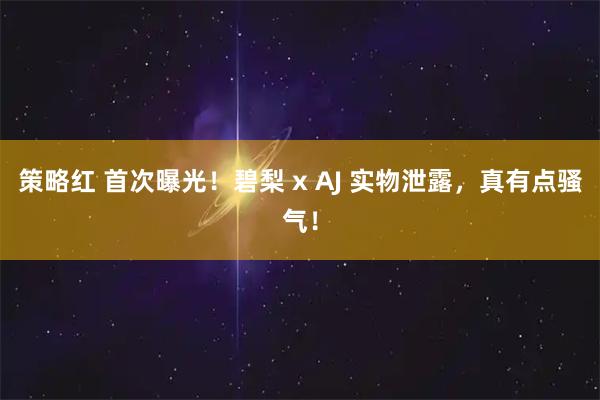 策略红 首次曝光！碧梨 x AJ 实物泄露，真有点骚气！