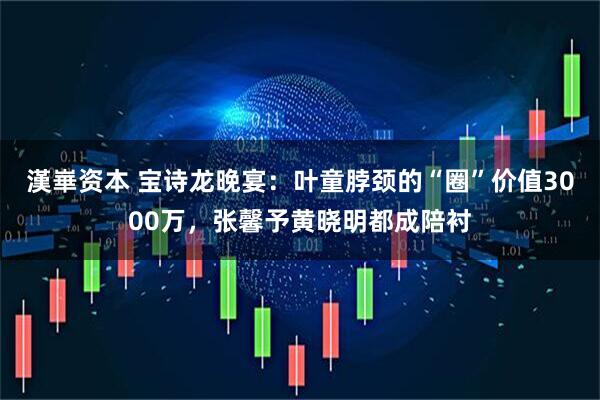 漢崋资本 宝诗龙晚宴：叶童脖颈的“圈”价值3000万，张馨予黄晓明都成陪衬