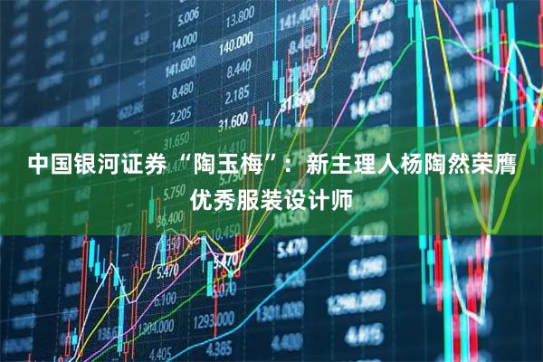 中国银河证券 “陶玉梅”：新主理人杨陶然荣膺优秀服装设计师
