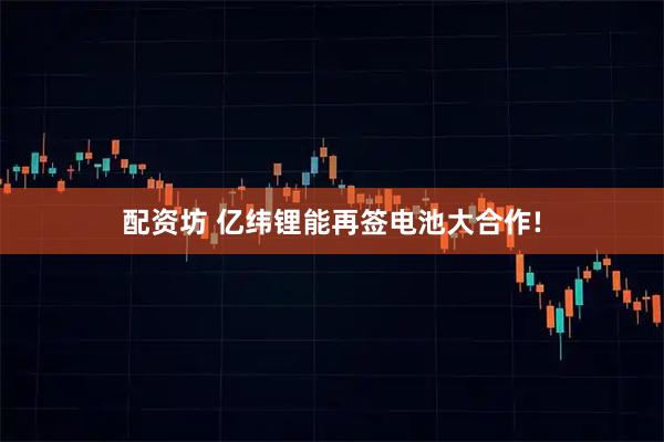 配资坊 亿纬锂能再签电池大合作!