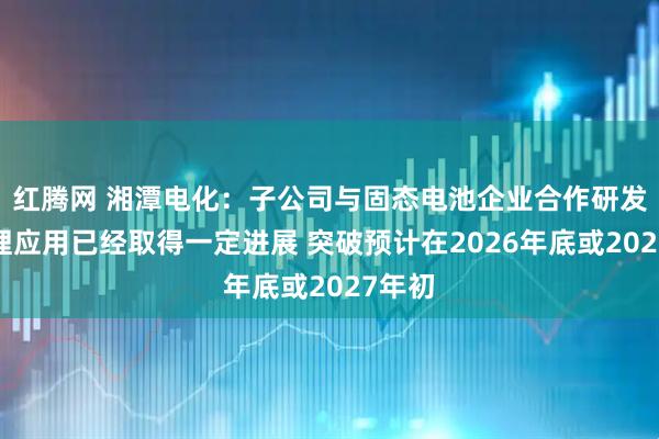 红腾网 湘潭电化：子公司与固态电池企业合作研发锰酸锂应用已经取得一定进展 突破预计在2026年底或2027年初