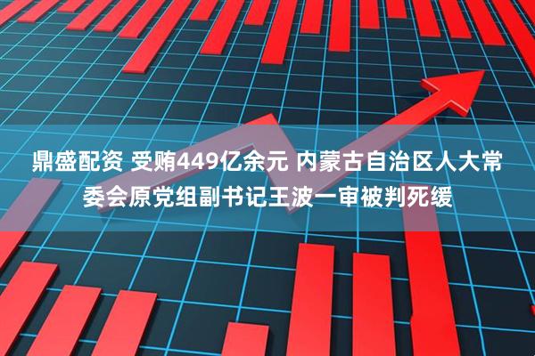 鼎盛配资 受贿449亿余元 内蒙古自治区人大常委会原党组副书记王波一审被判死缓