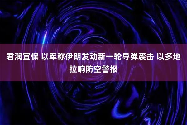 君润宜保 以军称伊朗发动新一轮导弹袭击 以多地拉响防空警报