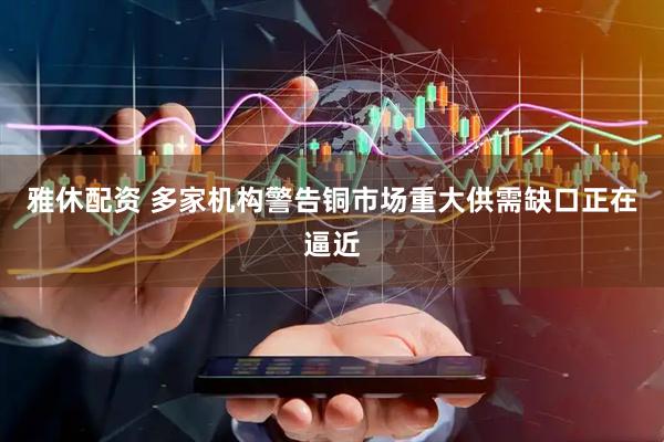 雅休配资 多家机构警告铜市场重大供需缺口正在逼近
