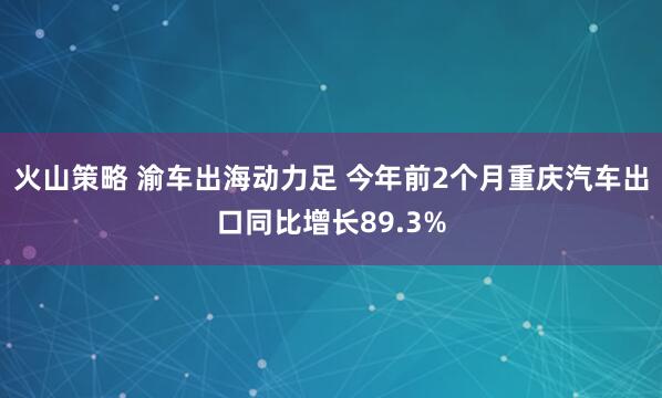 火山策略 渝车出海动力足 今年前2个月重庆汽车出口同比增长89.3%