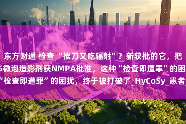 东方财通 检查 “挨刀又吃辐射”？新获批的它，把传统诊疗逻辑掀翻！SF6微泡造影剂获NMPA批准，这种“检查即遭罪”的困扰，终于被打破了_HyCoSy_患者_输卵管