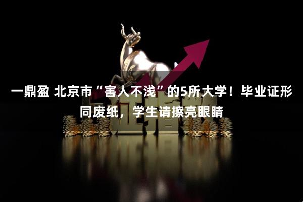 一鼎盈 北京市“害人不浅”的5所大学！毕业证形同废纸，学生请擦亮眼睛