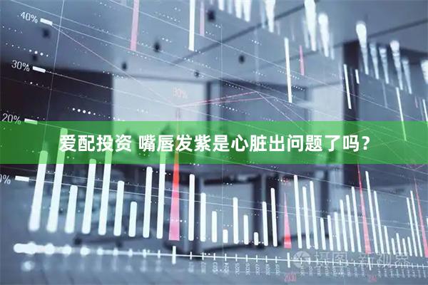 爱配投资 嘴唇发紫是心脏出问题了吗？
