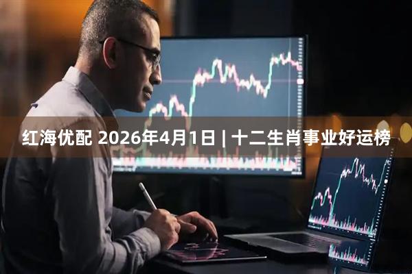 红海优配 2026年4月1日 | 十二生肖事业好运榜