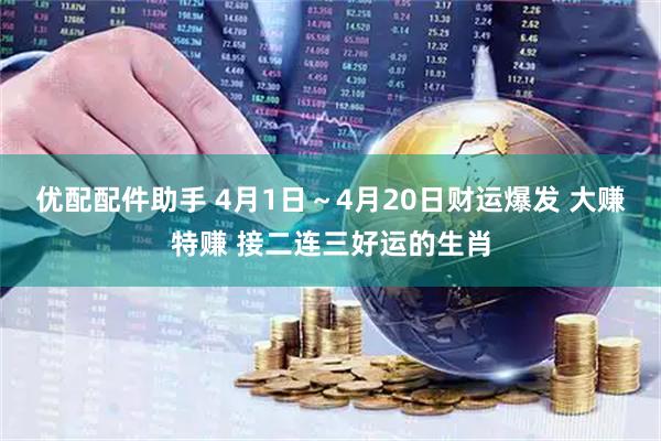 优配配件助手 4月1日～4月20日财运爆发 大赚特赚 接二连三好运的生肖