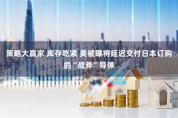 策略大赢家 库存吃紧 美被曝将延迟交付日本订购的“战斧”导弹