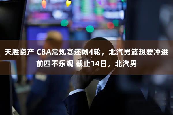 天胜资产 CBA常规赛还剩4轮，北汽男篮想要冲进前四不乐观 截止14日，北汽男