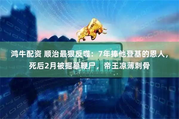 鸿牛配资 顺治最狠反噬：7年捧他登基的恩人，死后2月被掘墓鞭尸，帝王凉薄刺骨