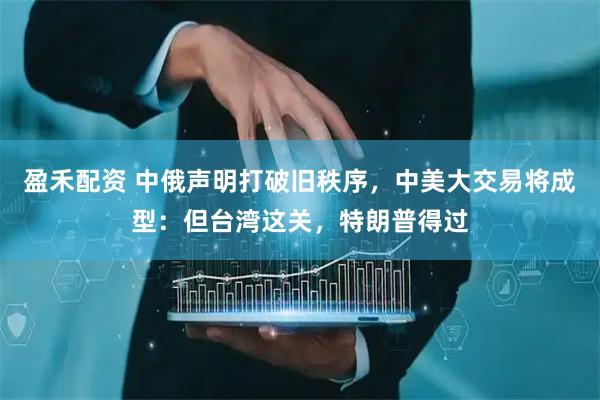 盈禾配资 中俄声明打破旧秩序，中美大交易将成型：但台湾这关，特朗普得过