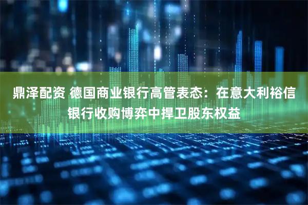 鼎泽配资 德国商业银行高管表态：在意大利裕信银行收购博弈中捍卫股东权益